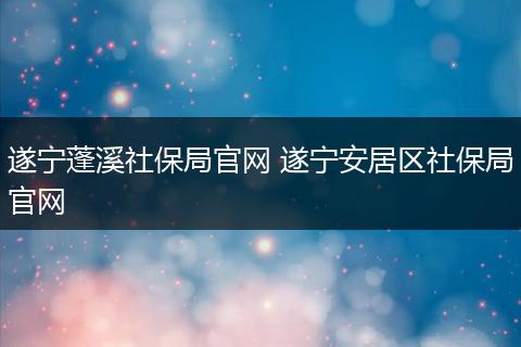 遂宁蓬溪社保局官网 遂宁安居区社保局官网