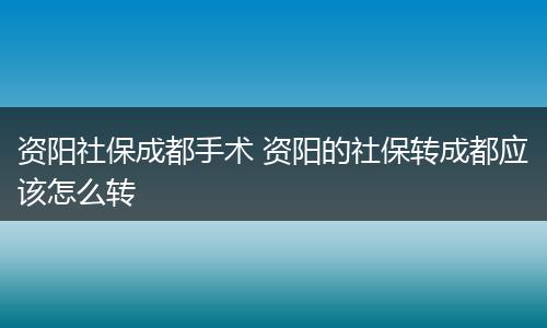 资阳社保成都手术 资阳的社保转成都应该怎么转