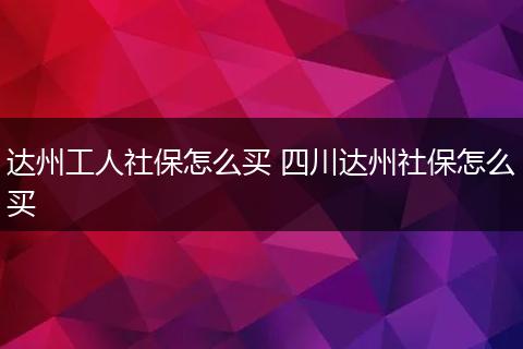 达州工人社保怎么买 四川达州社保怎么买