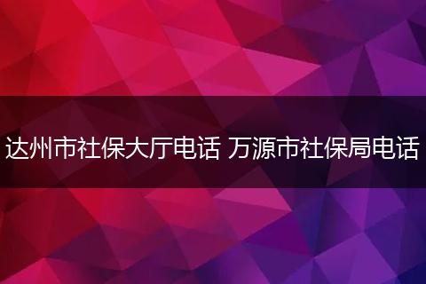 达州市社保大厅电话 万源市社保局电话