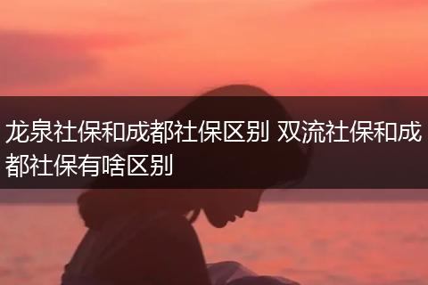 龙泉社保和成都社保区别 双流社保和成都社保有啥区别