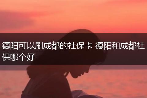 德阳可以刷成都的社保卡 德阳和成都社保哪个好