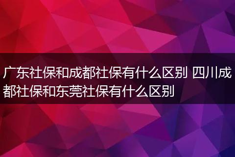 广东社保和成都社保有什么区别 四川成都社保和东莞社保有什么区别