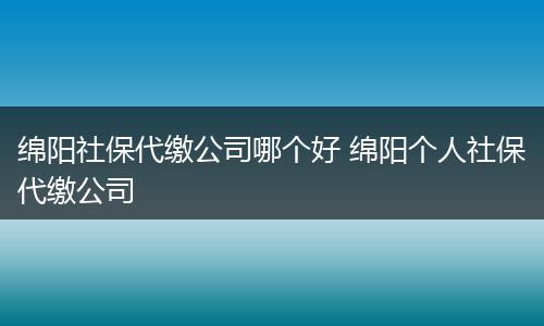 绵阳社保代缴公司哪个好 绵阳个人社保代缴公司