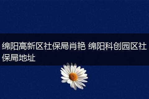 绵阳高新区社保局肖艳 绵阳科创园区社保局地址