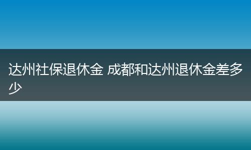 达州社保退休金 成都和达州退休金差多少