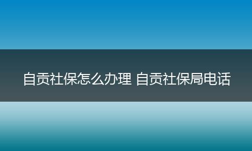 自贡社保怎么办理 自贡社保局电话