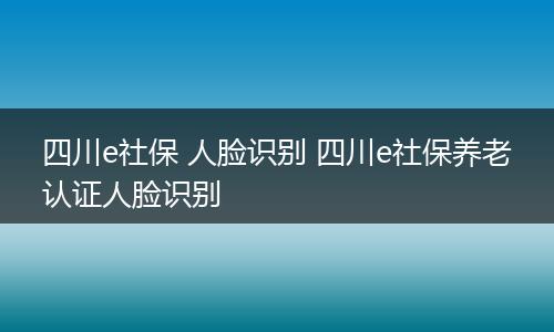 四川e社保 人脸识别 四川e社保养老认证人脸识别