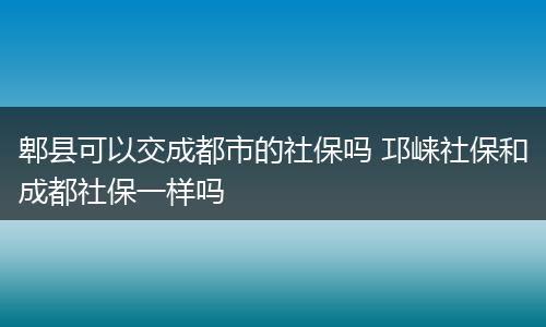 郫县可以交成都市的社保吗 邛崃社保和成都社保一样吗