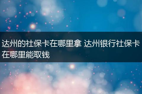 达州的社保卡在哪里拿 达州银行社保卡在哪里能取钱