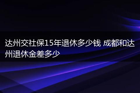 达州交社保15年退休多少钱 成都和达州退休金差多少