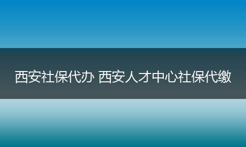 西安社保代办 西安人才中心社保代缴