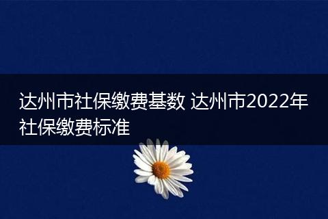 达州市社保缴费基数 达州市2022年社保缴费标准