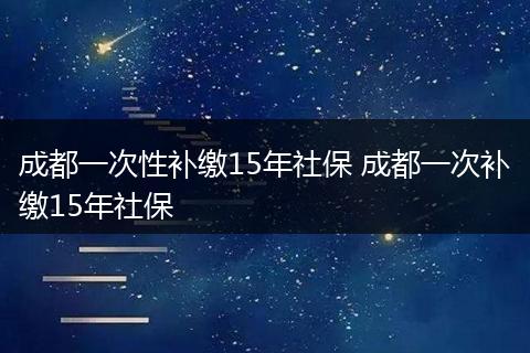 成都一次性补缴15年社保 成都一次补缴15年社保