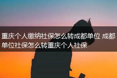重庆个人缴纳社保怎么转成都单位 成都单位社保怎么转重庆个人社保