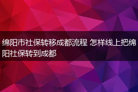绵阳市社保转移成都流程 怎样线上把绵阳社保转到成都
