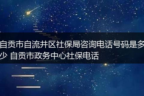 自贡市自流井区社保局咨询电话号码是多少 自贡市政务中心社保电话
