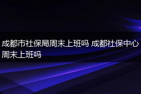 成都市社保局周末上班吗 成都社保中心周末上班吗