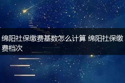 绵阳社保缴费基数怎么计算 绵阳社保缴费档次