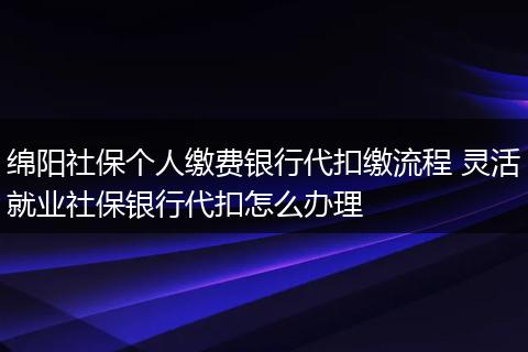 绵阳社保个人缴费银行代扣缴流程 灵活就业社保银行代扣怎么办理