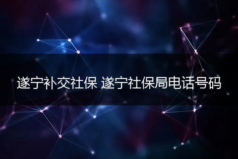 遂宁补交社保 遂宁社保局电话号码