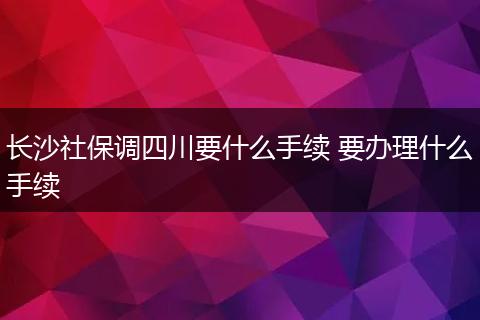 长沙社保调四川要什么手续 要办理什么手续