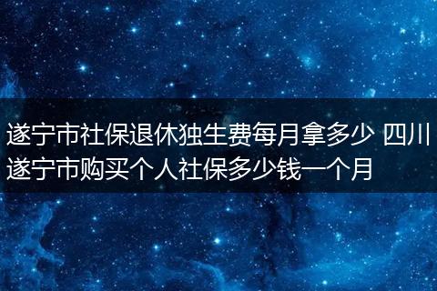遂宁市社保退休独生费每月拿多少 四川遂宁市购买个人社保多少钱一个月