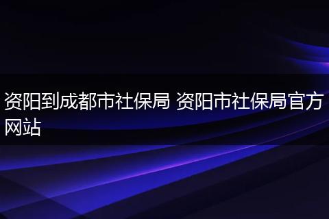 资阳到成都市社保局 资阳市社保局官方网站