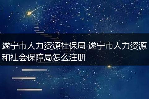 遂宁市人力资源社保局 遂宁市人力资源和社会保障局怎么注册