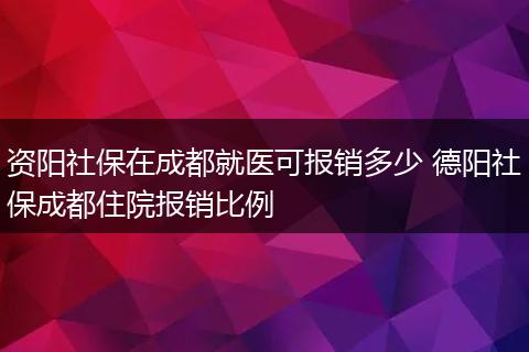 资阳社保在成都就医可报销多少 德阳社保成都住院报销比例