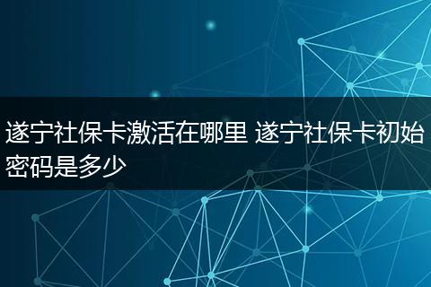 遂宁社保卡激活在哪里 遂宁社保卡初始密码是多少