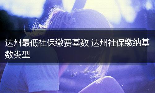 达州最低社保缴费基数 达州社保缴纳基数类型