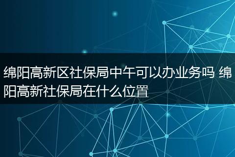 绵阳高新区社保局中午可以办业务吗 绵阳高新社保局在什么位置