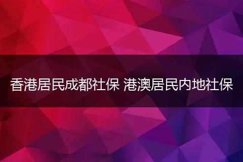 香港居民成都社保 港澳居民内地社保