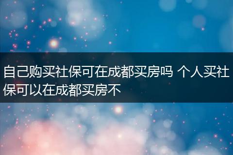 自己购买社保可在成都买房吗 个人买社保可以在成都买房不