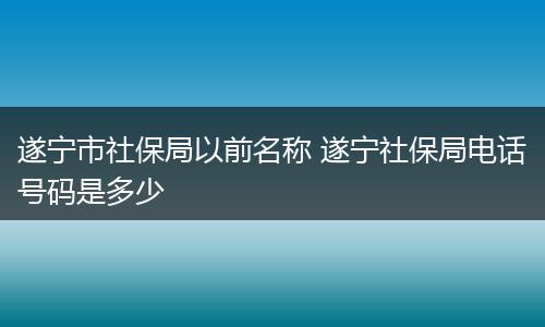 遂宁市社保局以前名称 遂宁社保局电话号码是多少