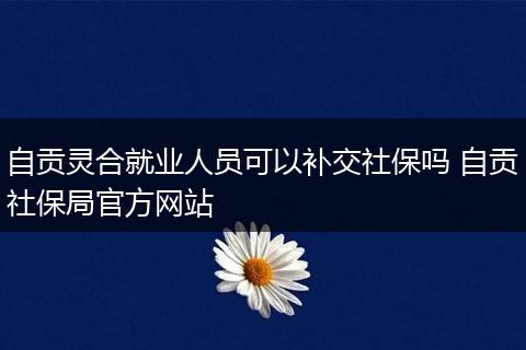自贡灵合就业人员可以补交社保吗 自贡社保局官方网站