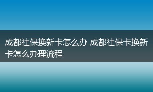 成都社保换新卡怎么办 成都社保卡换新卡怎么办理流程