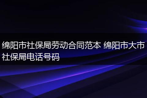 绵阳市社保局劳动合同范本 绵阳市大市社保局电话号码