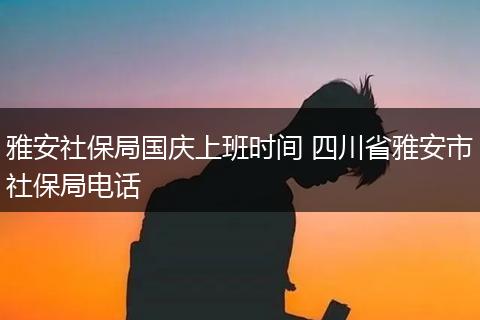 雅安社保局国庆上班时间 四川省雅安市社保局电话