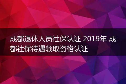 成都退休人员社保认证 2019年 成都社保待遇领取资格认证