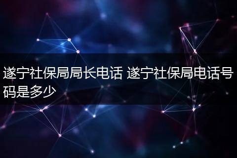 遂宁社保局局长电话 遂宁社保局电话号码是多少