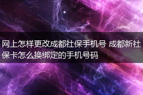 网上怎样更改成都社保手机号 成都新社保卡怎么换绑定的手机号码