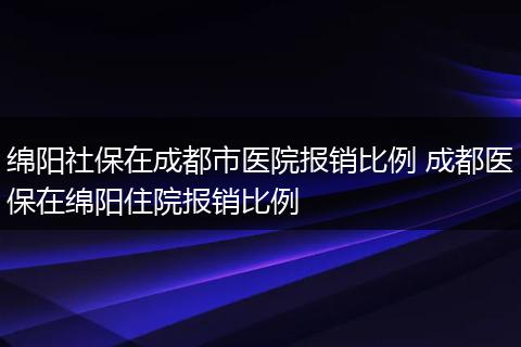 绵阳社保在成都市医院报销比例 成都医保在绵阳住院报销比例