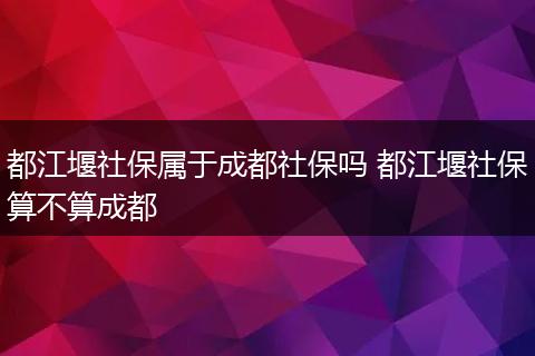 都江堰社保属于成都社保吗 都江堰社保算不算成都