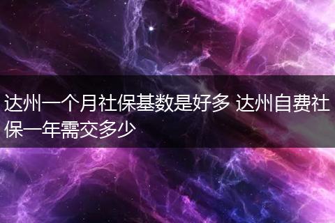 达州一个月社保基数是好多 达州自费社保一年需交多少