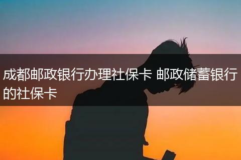 成都邮政银行办理社保卡 邮政储蓄银行的社保卡