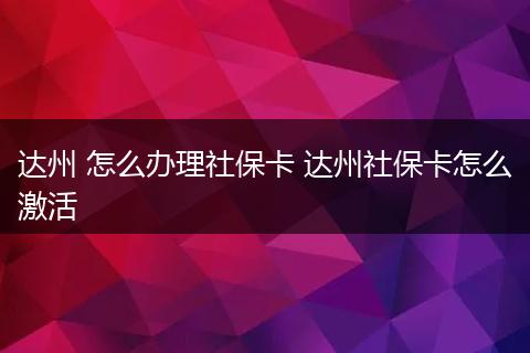 达州 怎么办理社保卡 达州社保卡怎么激活