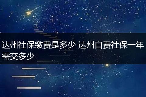 达州社保缴费是多少 达州自费社保一年需交多少