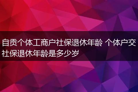 自贡个体工商户社保退休年龄 个体户交社保退休年龄是多少岁